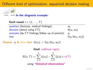 Diﬀerent kind of optimization: sequential decision making
In the diagnosis example:
Each round t ∈ {1, . . . , T}
question (features, medical ﬁndings): wt
decision (about using CT): h(xt, wt)
outcome (by CT ﬁndings/follow up of patient): yt
loss: l(yt h(xt, wt))
Choose xt & Incur loss ft(xt) := l(yt h(xt, wt))
Goal: sublinear regret
R(u, T) :=
T
t=1
ft(xt) −
T
t=1
ft(u) ∈ o(T)
using “historical observations”
13 / 30
 