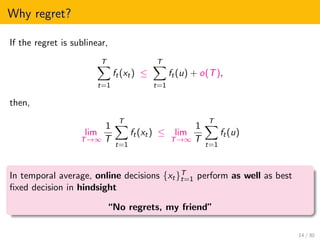 Why regret?
If the regret is sublinear,
T
t=1
ft(xt) ≤
T
t=1
ft(u) + o(T),
then,
lim
T→∞
1
T
T
t=1
ft(xt) ≤ lim
T→∞
1
T
T
t=1
ft(u)
In temporal average, online decisions {xt}T
t=1 perform as well as best
ﬁxed decision in hindsight
“No regrets, my friend”
14 / 30
 