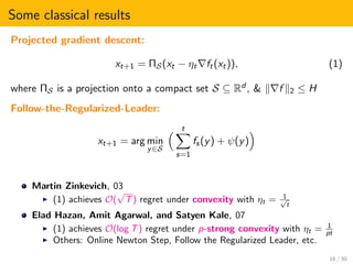 Some classical results
Projected gradient descent:
xt+1 = ΠS(xt − ηt ft(xt)), (1)
where ΠS is a projection onto a compact set S ⊆ Rd , & f 2 ≤ H
Follow-the-Regularized-Leader:
xt+1 = arg min
y∈S
t
s=1
fs(y) + ψ(y)
Martin Zinkevich, 03
(1) achieves O(
√
T) regret under convexity with ηt = 1√
t
Elad Hazan, Amit Agarwal, and Satyen Kale, 07
(1) achieves O(log T) regret under p-strong convexity with ηt = 1
pt
Others: Online Newton Step, Follow the Regularized Leader, etc.
16 / 30
 