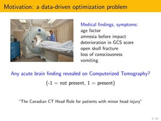Motivation: a data-driven optimization problem
Medical ﬁndings, symptoms:
age factor
amnesia before impact
deterioration in GCS score
open skull fracture
loss of consciousness
vomiting
Any acute brain ﬁnding revealed on Computerized Tomography?
(-1 = not present, 1 = present)
“The Canadian CT Head Rule for patients with minor head injury”
3 / 30
 