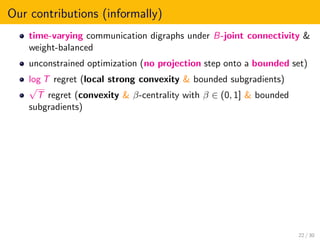 Our contributions (informally)
time-varying communication digraphs under B-joint connectivity &
weight-balanced
unconstrained optimization (no projection step onto a bounded set)
log T regret (local strong convexity & bounded subgradients)
√
T regret (convexity & β-centrality with β ∈ (0, 1] & bounded
subgradients)
22 / 30
 
