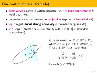 Our contributions (informally)
time-varying communication digraphs under B-joint connectivity &
weight-balanced
unconstrained optimization (no projection step onto a bounded set)
log T regret (local strong convexity & bounded subgradients)
√
T regret (convexity & β-centrality with β ∈ (0, 1] & bounded
subgradients)
x∗
x
−ξx
f i
t is β-central in Z ⊆ Rd  X∗,
where X∗ = x∗ : 0 ∈ ∂f i
t (x∗) ,
if ∀x ∈ Z, ∃x∗ ∈ X∗ such that
−ξx (x∗ − x)
ξx 2 x∗ − x 2
≥ β,
for each ξx ∈ ∂f i
t (x).
22 / 30
 