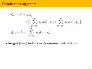 Coordination algorithm
xi
t+1 = xi
t − ηt gxi
t
+ σ γ
N
j=1,j=i
aij,t xj
t − xi
t +
N
j=1,j=i
aij,t zj
t − zi
t
zi
t+1 = zi
t − σ
N
j=1,j=i
aij,t xj
t − xi
t
Integral (linear) feedback on disagreement with neighbors
23 / 30
 