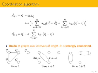 Coordination algorithm
xi
t+1 = xi
t − ηt gxi
t
+ σ γ
N
j=1,j=i
aij,t xj
t − xi
t +
N
j=1,j=i
aij,t zj
t − zi
t
zi
t+1 = zi
t − σ
N
j=1,j=i
aij,t xj
t − xi
t
Union of graphs over intervals of length B is strongly connected.
f 1
t f 2
t
f 3
t f 4
t
f 5
t
time t time t + 1
a14,t+1a41,t+1
time t + 2
23 / 30
 