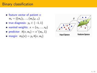 Binary classiﬁcation
feature vector of patient s:
ws = ((ws)1, ..., (ws)d−1)
true diagnosis: ys ∈ {−1, 1}
wanted weights: x = (x1, ..., xd )
predictor: h(x, ws) = x (ws, 1)
margin: ms(x) = ys h(x, ws)
4 / 30
 