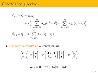 Coordination algorithm
xi
t+1 = xi
t − ηt gxi
t
+ σ γ
N
j=1,j=i
aij,t xj
t − xi
t +
N
j=1,j=i
aij,t zj
t − zi
t
zi
t+1 = zi
t − σ
N
j=1,j=i
aij,t xj
t − xi
t
Compact representation & generalization
xt+1
zt+1
=
xt
zt
− σ
γLt Lt
−Lt 0
xt
zt
− ηt
˜gxt
0
vt+1 = (I − σE ⊗ Lt)vt − ηtgt,
23 / 30
 