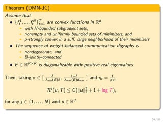 Theorem (DMN-JC)
Assume that
{f 1
t , ..., f N
t }T
t=1 are convex functions in Rd
with H-bounded subgradient sets,
nonempty and uniformly bounded sets of minimizers, and
p-strongly convex in a suﬀ. large neighborhood of their minimizers
The sequence of weight-balanced communication digraphs is
nondegenerate, and
B-jointly-connected
E ∈ RK×K is diagonalizable with positive real eigenvalues
Then, taking σ ∈
˜δ
λmin(E)δ , 1−˜δ
λmax(E)dmax
and ηt = 1
p t ,
Rj
(u, T) ≤ C( u 2
2 + 1 + log T),
for any j ∈ {1, . . . , N} and u ∈ Rd
24 / 30
 