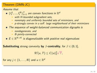 Theorem (DMN-JC)
Assume that
{f 1
t , ..., f N
t }T
t=1 are convex functions in Rd
with H-bounded subgradient sets,
nonempty and uniformly bounded sets of minimizers, and
p-strongly convex in a suﬀ. large neighborhood of their minimizers
The sequence of weight-balanced communication digraphs is
nondegenerate, and
B-jointly-connected
E ∈ RK×K is diagonalizable with positive real eigenvalues
Substituting strong convexity by β-centrality, for β ∈ (0, 1],
Rj
(u, T) ≤ C u 2
2
√
T,
for any j ∈ {1, . . . , N} and u ∈ Rd
24 / 30
 