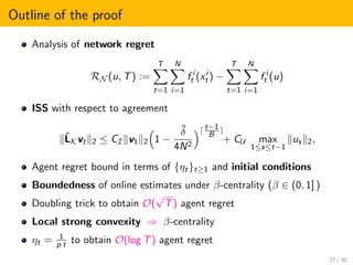 Outline of the proof
Analysis of network regret
RN (u, T) :=
T
t=1
N
i=1
f i
t (xi
t ) −
T
t=1
N
i=1
f i
t (u)
ISS with respect to agreement
ˆLKvt 2 ≤ CI v1 2 1 −
˜δ
4N2
t−1
B
+ CU max
1≤s≤t−1
us 2,
Agent regret bound in terms of {ηt}t≥1 and initial conditions
Boundedness of online estimates under β-centrality (β ∈ (0, 1] )
Doubling trick to obtain O(
√
T) agent regret
Local strong convexity ⇒ β-centrality
ηt = 1
p t to obtain O(log T) agent regret
27 / 30
 
