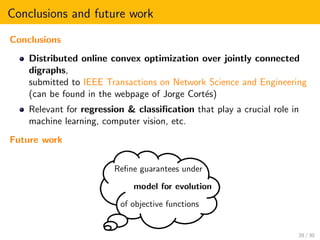Conclusions and future work
Conclusions
Distributed online convex optimization over jointly connected
digraphs,
submitted to IEEE Transactions on Network Science and Engineering
(can be found in the webpage of Jorge Cort´es)
Relevant for regression & classiﬁcation that play a crucial role in
machine learning, computer vision, etc.
Future work
Reﬁne guarantees under
model for evolution
of objective functions
28 / 30
 