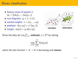 Binary classiﬁcation
feature vector of patient s:
ws = ((ws)1, ..., (ws)d−1)
true diagnosis: ys ∈ {−1, 1}
wanted weights: x = (x1, ..., xd )
predictor: h(x, ws) = x (ws, 1)
margin: ms(x) = ys h(x, ws)
Given the data set {ws}P
s=1, estimate x ∈ Rd by solving
min
x∈Rd
P
s=1
l(ms(x))
where the loss function l : R → R is decreasing and convex
4 / 30
 