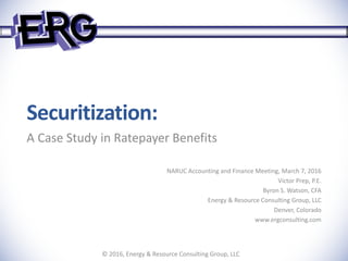 Securitization:
A Case Study in Ratepayer Benefits
NARUC Accounting and Finance Meeting, March 7, 2016
Victor Prep, P.E.
Byron S. Watson, CFA
Energy & Resource Consulting Group, LLC
Denver, Colorado
www.ergconsulting.com
© 2016, Energy & Resource Consulting Group, LLC
 