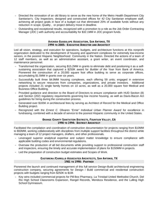 – Directed the renovation of an old library to serve as the new home of the Metro Health Department City
Sanitarian’s. City Inspectors; designed and constructed offices for 42 City Sanitarian employee staff,
achieving all project goals in face of a budget cut that eliminated 20% of available funds without any
reduction in scope, Quality , or project delivery move in deadline.
– Outstanding and exceptional results, recognized with a promotion to a role as the Job Order Contracting
Manager (JOC ) with authority and accountability for $32.1MM in JOC program funds.
AVENIDA GUADALUPE ASSOCIATION, SAN ANTONIO, TX
1994 TO 2005: EXECUTIVE DIRECTOR AND ARCHITECT
Led all vision, strategy, and execution for operations, budgets, and architecture functions at this nonprofit
organization dedicated to the development of housing and apartment complexes for extremely low-income
seniors, in the poorest Hispanic Neighborhood Community in the Nation. Directed the actions of a team of
12 staff members, as well as an administrative assistant, a grant writer, an event coordinator, and
maintenance personnel.
– Transformed the organization, securing $15.2MM in grants to eliminate debt and positioning it as a self-
sustaining association that captured a $250K award for Builder of the Year from Bank of America.
Pioneered the construction of a 20,000 square foot office building to serve as corporate offices,
accumulating $1.5MM in grants over six years.
– Successfully built three $4.9MM housing complexes, each offering 59 units; engaged in extensive
networking to secure resources from companies, organizations, and private investors. Additional
projects included 21 single family homes on 10 acres, as well as a 20,000 square foot Medical and
Business Office Building.
– Provided guidance and direction to the Board of Directors to ensure compliance with HUD Section (8)
and Section (202) regulatory requirements governing low income housing, as well as Davis-Bacon Act
guidelines for hiring during the construction process.
– Generated over $165K in architectural fees by serving as Architect of Record for the Medical and Office
Building project.
– Recognized with the Ernest C. Olivares “Ernie” Individual Urban Planner Award for excellence in
fundraising, combined with a decade of service to the poorest Hispanic community in the United States.
ORANGE COUNTY SANITATION DISTRICTS, FOUNTAIN VALLEY, CA
1990 TO 1994: DISTRICT ARCHITECT
Facilitated the compilation and coordination of construction documentation for projects ranging from $10MM
to $50MM, working collaboratively with disciplines from multiple support facilities throughout the district while
managing a team of 12 project managers, drafters, and other professionals.
– Leveraged superior analytical expertise and subject matter knowledge to ensure compliance with
applicable building codes and environmental regulations.
– Oversaw the production of all bid documents while providing support to professional construction staff
and inspectors, ensuring the timely and accurate implementation of plans for $150MM in projects.
– Led the preparation of construction budget estimates and Scopes of Work.
CASTORENA /CARRILLO ASSOCIATED ARCHITECTS, SAN ANTONIO, TX
1981 TO 1990: PARTNER
Pioneered the launch and continued management of this full service Design-Build architectural engineering
construction company, securing agreements for Design / Build commercial and residential construction
projects with budgets ranging from $250K to $1M.
– Key wins included commercial projects for Pill Box Pharmacy, La Trinidad United Methodist Church, Del
Rio High School Classrooms Expansion, Rangel Records, Mendoza Residence, and the Lulling High
School Gymnasium.
 
