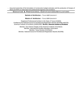 – Assumed ownership of the formulation of construction budget estimates and the production of Scopes of
Work and RFPs to solicit bids from professional engineers and architects.
EE D U C A T I O ND U C A T I O N & P& P R O F E S S I O N A LR O F E S S I O N A L CC E R T I F I C A T I O N SE R T I F I C A T I O N S / A/ A F F I L I A T I O N SF F I L I A T I O N S
Bachelor of Architecture – TEXAS A&M UNIVERSITY
Masters of Architecture – TEXAS A&M UNIVERSITY
Registered Professional Architect in the State of Texas (#15003)
Certified by the National Council of Architectural Registration Boards (NCARB) (#46720)
American Institute of Architects (#30001080) Member, American Institute of Architects
Member, San Antonio Chapter of the American Institute of Architects
Member, International Facilities Managers Association
Member, Texas Society of Architects
Member, National Council of Architectural Registration Boards (NCARB)
 