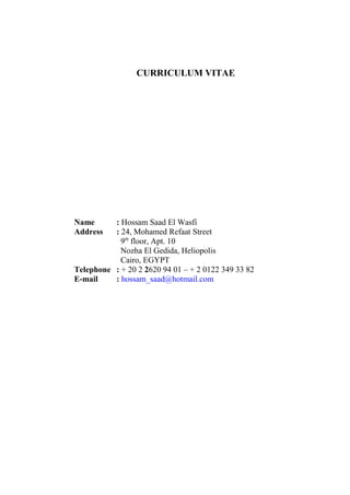 CURRICULUM VITAE
Name : Hossam Saad El Wasfi
Address : 24, Mohamed Refaat Street
9th
floor, Apt. 10
Nozha El Gedida, Heliopolis
Cairo, EGYPT
Telephone : + 20 2 2620 94 01 – + 2 0122 349 33 82
E-mail : hossam_saad@hotmail.com
 