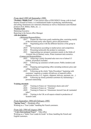 From April 1995 till September 1999:
“Pechiney Middle East” – Cairo liaison office of PECHINEY Group, with its head
Quarter located in France, is a multinational leader in producing, manufacturing
and selling Aluminium raw materials (Alumina) as well as Aluminium semi-finished
products (Foil, Billets, Slabs, etc…).
-Position held:
Marketing Executive
Reporting to the liaison office Manager
-Job description:
- Marketing Responsibilities:
-2017 Prepare the short term yearly marketing plan, consisting mainly
of the forcasted yearly sales figures, prices and promotion.
-2018 Negotiating prices with the different factories of the group in
Europe.
-2019 Set local prices according to market prices and competition.
-2020 Presenting technically the product to customers.
-2021 Approaching new prospect customers mainly in the fields of:
Ceramic tiles & Sanitary wares, Water treatment and cosmetics.
-Commercial Responsibilities:
-2022 Achieving a yearly forcasted sales turn over of about $ 5
million, all products included.
-2023 Following up customers in both sectors: Public (tenders) and
Private.
-2024 Preparing and negotiating offers including technical, price and
selling conditions.
-2025 Following up the whole “Sales Procedures” beginning with
customers’ inquiries or tenders till delivery of material (offers,
proforma invoice, L/C, logistic, shipment, delivery, payment, etc…)
-2026 Following up closely potential customers by maintaining a
personal relationship.
Training attended:
-2027 Training in France on “Aluminium sheets and coils”
-2028 Training in France on “Alumina”
-2029 Training in France on “Aluminium Aerosol Cans & Laminated
tubes”.
-2030 Training in the UK on all aspects related to production of
Scratch Cards.
From September 1994 till February 1995:
“Spring Tours” – Hurghada office
Working as a “Tour Leader” handling the French customers.
From July 1994 till August 1994:
“ Cairo International Tours” – Taba office
Working as a “Safari Tour Leader & Guide” in Sinai, handling the French and
English customers.
 