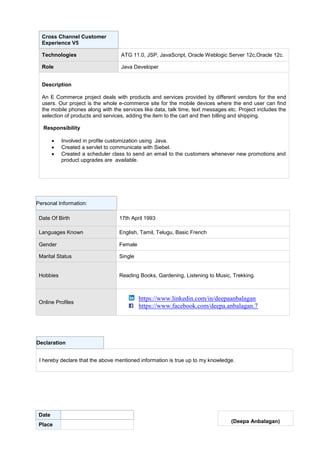 Classification: Genpact Internal
Cross Channel Customer
Experience V5
Technologies ATG 11.0, JSP, JavaScript, Oracle Weblogic Server 12c,Oracle 12c.
Role Java Developer
Description
An E Commerce project deals with products and services provided by different vendors for the end
users. Our project is the whole e-commerce site for the mobile devices where the end user can find
the mobile phones along with the services like data, talk time, text messages etc. Project includes the
selection of products and services, adding the item to the cart and then billing and shipping.
Responsibility
 Involved in profile customization using Java.
 Created a servlet to communicate with Siebel.
 Created a scheduler class to send an email to the customers whenever new promotions and
product upgrades are available.
Personal Information:
Date Of Birth 17th April 1993
Languages Known English, Tamil, Telugu, Basic French
Gender Female
Marital Status Single
Hobbies Reading Books, Gardening, Listening to Music, Trekking.
Online Profiles
https://www.linkedin.com/in/deepaanbalagan
https://www.facebook.com/deepa.anbalagan.7
Declaration
I hereby declare that the above mentioned information is true up to my knowledge.
Date
Place
(Deepa Anbalagan)
 