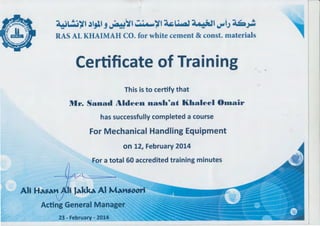 .. ~~ ~~Al~
- ..
RASALKHAI 0. ror /htte c;.......-. t & const. n1at
Certificate of Training ,.
This is to certify that
Mr. Sanad Aldeen nash~at Khaleel 010air
has successfully completed a course
For Mechanical Handling Equipment
on 12, February 2014
For a total 60 accredited training minutes
Acting General Manager
23 - February- 2014 ,.-..3 ~"' ~~~~~
 