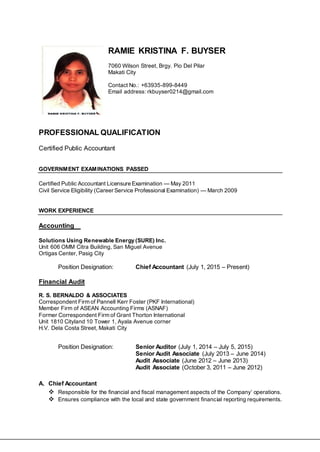 RAMIE KRISTINA F. BUYSER
7060 Wilson Street, Brgy. Pio Del Pilar
Makati City
Contact No.: +63935-899-8449
Email address: rkbuyser0214@gmail.com
PROFESSIONAL QUALIFICATION
Certified Public Accountant
GOVERNMENT EXAMINATIONS PASSED
Certified Public Accountant Licensure Examination — May 2011
Civil Service Eligibility (Career Service Professional Examination) — March 2009
WORK EXPERIENCE
Accounting
Solutions Using Renewable Energy (SURE) Inc.
Unit 606 OMM Citra Building, San Miguel Avenue
Ortigas Center, Pasig City
Position Designation: Chief Accountant (July 1, 2015 – Present)
Financial Audit
R. S. BERNALDO & ASSOCIATES
Correspondent Firm of Pannell Kerr Foster (PKF International)
Member Firm of ASEAN Accounting Firms (ASNAF)
Former Correspondent Firm of Grant Thorton International
Unit 1810 Cityland 10 Tower 1, Ayala Avenue corner
H.V. Dela Costa Street, Makati City
Position Designation: Senior Auditor (July 1, 2014 – July 5, 2015)
Senior Audit Associate (July 2013 – June 2014)
Audit Associate (June 2012 – June 2013)
Audit Associate (October 3, 2011 – June 2012)
A. Chief Accountant
 Responsible for the financial and fiscal management aspects of the Company’ operations.
 Ensures compliance with the local and state government financial reporting requirements.
 