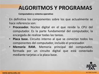 ALGORITMOS Y PROGRAMAS
Computadora y sistema operativo
En definitiva los componentes sobre los que actualmente se
hace referencia son:
• Procesador. Núcleo digital en el que reside la CPU del
computador. Es la parte fundamental del computador, la
encargada de realizar todas las tareas.
• Placa base. Circuito interno al que se conectan todos los
componentes del computador, incluido el procesador.
• Memoria RAM. Memoria principal del computador,
formada por un circuito digital que está conectado
mediante tarjetas a la placa base.
 