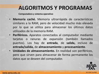 ALGORITMOS Y PROGRAMAS
Computadora y sistema operativo
• Memoria caché. Memoria ultrarrápida de características
similares a la RAM, pero de velocidad mucho más elevada
por lo que se utiliza para almacenar los últimos datos
utilizados de la memoria RAM.
• Periféricos. Aparatos conectados al computador mediante
tarjetas o ranuras de expansión (también llamados
puertos). Los hay de entrada, de salida, incluso de
entrada/salida, de almacenamiento y procesamiento.
• Unidades de almacenamiento. En realidad son periféricos,
pero que sirven para almacenar de forma permanente los
datos que se deseen del computador.
 