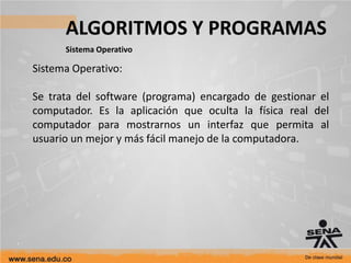 ALGORITMOS Y PROGRAMAS
Sistema Operativo
Sistema Operativo:
Se trata del software (programa) encargado de gestionar el
computador. Es la aplicación que oculta la física real del
computador para mostrarnos un interfaz que permita al
usuario un mejor y más fácil manejo de la computadora.
 