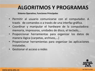 ALGORITMOS Y PROGRAMAS
Sistema Operativo, Funciones Principales
• Permitir al usuario comunicarse con el computador. A
través de comandos o a través de una interfaz gráfica.
• Coordinar y manipular el hardware de la computadora:
memoria, impresoras, unidades de disco, el teclado,...
• Proporcionar herramientas para organizar los datos de
manera lógica (carpetas, archivos,...)
• Proporcionar herramientas para organizar las aplicaciones
instaladas.
• Gestionar el acceso a redes
 