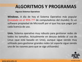 ALGORITMOS Y PROGRAMAS
Algunos Sistemas Operativos
Windows. A día de hoy el Sistema Operativo más popular
(instalado en el 95% ??? de computadoras del mundo). Es un
software propiedad de Microsoft por el que hay que pagar por
cada licencia de uso.
Unix. Sistema operativo muy robusto para gestionar redes de
todos los tamaños. Actualmente en desuso debido al uso de
Linux (que está basado en Unix), aunque sigue siendo muy
utilizado para gestionar grandes redes (el soporte sigue siendo
una de las razones para que se siga utilizando)
 