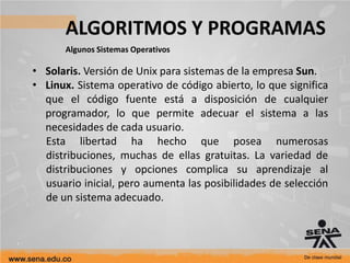 ALGORITMOS Y PROGRAMAS
Algunos Sistemas Operativos
• Solaris. Versión de Unix para sistemas de la empresa Sun.
• Linux. Sistema operativo de código abierto, lo que significa
que el código fuente está a disposición de cualquier
programador, lo que permite adecuar el sistema a las
necesidades de cada usuario.
Esta libertad ha hecho que posea numerosas
distribuciones, muchas de ellas gratuitas. La variedad de
distribuciones y opciones complica su aprendizaje al
usuario inicial, pero aumenta las posibilidades de selección
de un sistema adecuado.
 