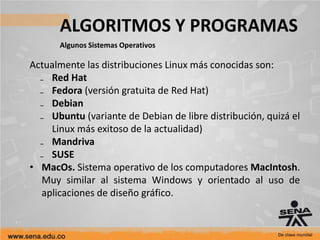 ALGORITMOS Y PROGRAMAS
Algunos Sistemas Operativos
Actualmente las distribuciones Linux más conocidas son:
₋ Red Hat
₋ Fedora (versión gratuita de Red Hat)
₋ Debian
₋ Ubuntu (variante de Debian de libre distribución, quizá el
Linux más exitoso de la actualidad)
₋ Mandriva
₋ SUSE
• MacOs. Sistema operativo de los computadores MacIntosh.
Muy similar al sistema Windows y orientado al uso de
aplicaciones de diseño gráfico.
 