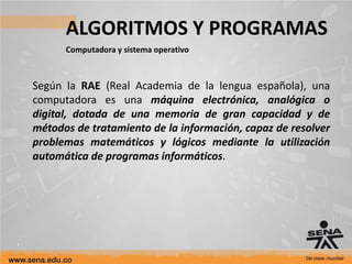 ALGORITMOS Y PROGRAMAS
Computadora y sistema operativo
Según la RAE (Real Academia de la lengua española), una
computadora es una máquina electrónica, analógica o
digital, dotada de una memoria de gran capacidad y de
métodos de tratamiento de la información, capaz de resolver
problemas matemáticos y lógicos mediante la utilización
automática de programas informáticos.
 