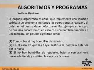 ALGORITMOS Y PROGRAMAS
Noción de Algoritmos
El lenguaje algorítmico es aquel que implementa una solución
teórica a un problema indicando las operaciones a realizar y el
orden en el que se deben efectuarse. Por ejemplo en el caso
de que nos encontremos en casa con una bombilla fundida en
una lámpara, un posible algoritmo sería:
(1) Comprobar si hay bombillas de repuesto
(2) En el caso de que las haya, sustituir la bombilla anterior
por la nueva
(3) Si no hay bombillas de repuesto, bajar a comprar una
nueva a la tienda y sustituir la vieja por la nueva
 