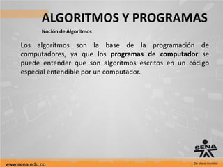 ALGORITMOS Y PROGRAMAS
Noción de Algoritmos
Los algoritmos son la base de la programación de
computadores, ya que los programas de computador se
puede entender que son algoritmos escritos en un código
especial entendible por un computador.
 