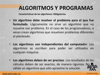 ALGORITMOS Y PROGRAMAS
Características de los algoritmos: Obligatorias
• Un algoritmo debe resolver el problema para el que fue
formulado. Lógicamente no sirve un algoritmo que no
resuelve ese problema. En el caso de los programadores, a
veces crean algoritmos que resuelven problemas diferentes
al planteado.
• Los algoritmos son independientes del computador. Los
algoritmos se escriben para poder ser utilizados en
cualquier máquina.
• Los algoritmos deben de ser precisos. Los resultados de los
cálculos deben de ser exactos, de manera rigurosa. No es
válido un algoritmo que sólo aproxime la solución.
 