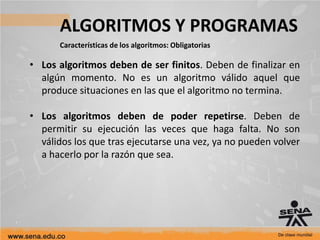 ALGORITMOS Y PROGRAMAS
Características de los algoritmos: Obligatorias
• Los algoritmos deben de ser finitos. Deben de finalizar en
algún momento. No es un algoritmo válido aquel que
produce situaciones en las que el algoritmo no termina.
• Los algoritmos deben de poder repetirse. Deben de
permitir su ejecución las veces que haga falta. No son
válidos los que tras ejecutarse una vez, ya no pueden volver
a hacerlo por la razón que sea.
 