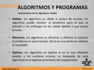 ALGORITMOS Y PROGRAMAS
Características de los algoritmos: Ideales
• Validez. Un algoritmo es válido si carece de errores. Un
algoritmo puede resolver el problema para el que se
planteó y sin embargo no ser válido debido a que posee
errores.
• Eficiencia. Un algoritmo es eficiente si obtiene la solución
al problema en poco tiempo. No lo es si es lento en obtener
el resultado.
• Óptimo. Un algoritmo es óptimo si es el más eficiente
posible y no contiene errores. La búsqueda de este
algoritmo es el objetivo prioritario del programador.
 
