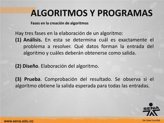 ALGORITMOS Y PROGRAMAS
Fases en la creación de algoritmos
Hay tres fases en la elaboración de un algoritmo:
(1) Análisis. En esta se determina cuál es exactamente el
problema a resolver. Qué datos forman la entrada del
algoritmo y cuáles deberán obtenerse como salida.
(2) Diseño. Elaboración del algoritmo.
(3) Prueba. Comprobación del resultado. Se observa si el
algoritmo obtiene la salida esperada para todas las entradas.
 