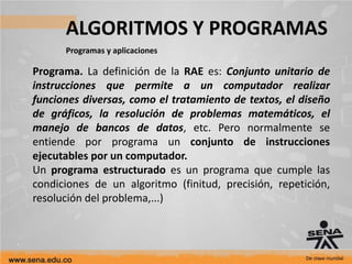 ALGORITMOS Y PROGRAMAS
Programas y aplicaciones
Programa. La definición de la RAE es: Conjunto unitario de
instrucciones que permite a un computador realizar
funciones diversas, como el tratamiento de textos, el diseño
de gráficos, la resolución de problemas matemáticos, el
manejo de bancos de datos, etc. Pero normalmente se
entiende por programa un conjunto de instrucciones
ejecutables por un computador.
Un programa estructurado es un programa que cumple las
condiciones de un algoritmo (finitud, precisión, repetición,
resolución del problema,...)
 