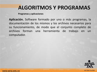 ALGORITMOS Y PROGRAMAS
Programas y aplicaciones
Aplicación. Software formado por uno o más programas, la
documentación de los mismos y los archivos necesarios para
su funcionamiento, de modo que el conjunto completo de
archivos forman una herramienta de trabajo en un
computador.
 