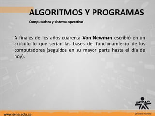 ALGORITMOS Y PROGRAMAS
Computadora y sistema operativo
A finales de los años cuarenta Von Newman escribió en un
artículo lo que serían las bases del funcionamiento de los
computadores (seguidos en su mayor parte hasta el día de
hoy).
 