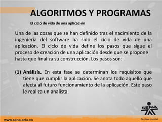 ALGORITMOS Y PROGRAMAS
El ciclo de vida de una aplicación
Una de las cosas que se han definido tras el nacimiento de la
ingeniería del software ha sido el ciclo de vida de una
aplicación. El ciclo de vida define los pasos que sigue el
proceso de creación de una aplicación desde que se propone
hasta que finaliza su construcción. Los pasos son:
(1) Análisis. En esta fase se determinan los requisitos que
tiene que cumplir la aplicación. Se anota todo aquello que
afecta al futuro funcionamiento de la aplicación. Este paso
le realiza un analista.
 