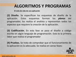ALGORITMOS Y PROGRAMAS
El ciclo de vida de una aplicación
(2) Diseño. Se especifican los esquemas de diseño de la
aplicación. Estos esquemas forman los planos del
programador, los realiza el analista y representan todos los
aspectos que requiere la creación de la aplicación.
(3) Codificación. En esta fase se pasa el diseño a código
escrito en algún lenguaje de programación. Esta es la primera
labor que realiza el programador
(4) Pruebas. Se trata de comprobar que el funcionamiento de
la aplicación es la adecuada. Se realiza en varias fases:
 