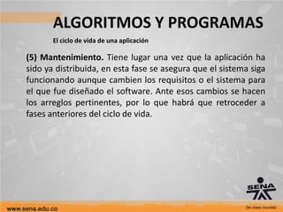 ALGORITMOS Y PROGRAMAS
El ciclo de vida de una aplicación
(5) Mantenimiento. Tiene lugar una vez que la aplicación ha
sido ya distribuida, en esta fase se asegura que el sistema siga
funcionando aunque cambien los requisitos o el sistema para
el que fue diseñado el software. Ante esos cambios se hacen
los arreglos pertinentes, por lo que habrá que retroceder a
fases anteriores del ciclo de vida.
 
