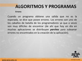 ALGORITMOS Y PROGRAMAS
Errores
Cuando un programa obtiene una salida que no es la
esperada, se dice que posee errores. Los errores son uno de
los caballos de batalla de los programadores ya que a veces
son muy difíciles de encontrar (de ahí que hoy en día en
muchas aplicaciones se distribuyan parches para subsanar
errores no encontrados en la creación de la aplicación).
 
