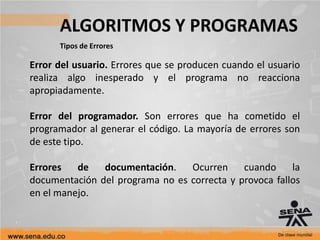 ALGORITMOS Y PROGRAMAS
Tipos de Errores
Error del usuario. Errores que se producen cuando el usuario
realiza algo inesperado y el programa no reacciona
apropiadamente.
Error del programador. Son errores que ha cometido el
programador al generar el código. La mayoría de errores son
de este tipo.
Errores de documentación. Ocurren cuando la
documentación del programa no es correcta y provoca fallos
en el manejo.
 