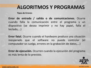 ALGORITMOS Y PROGRAMAS
Tipos de Errores
Error de entrada / salida o de comunicaciones. Ocurre
cuando falla la comunicación entre el programa y un
dispositivo (se desea imprimir y no hay papel, falla el
teclado,...)
Error fatal. Ocurre cuando el hardware produce una situación
inesperado que el software no puede controlar (el
computador se cuelga, errores en la grabación de datos,...)
Error de ejecución. Ocurren cuando la ejecución del programa
es más lenta de lo previsto.
 