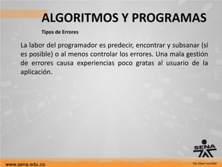ALGORITMOS Y PROGRAMAS
Tipos de Errores
La labor del programador es predecir, encontrar y subsanar (si
es posible) o al menos controlar los errores. Una mala gestión
de errores causa experiencias poco gratas al usuario de la
aplicación.
 
