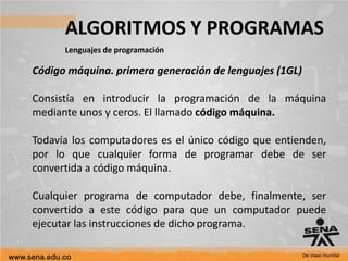 ALGORITMOS Y PROGRAMAS
Lenguajes de programación
Código máquina. primera generación de lenguajes (1GL)
Consistía en introducir la programación de la máquina
mediante unos y ceros. El llamado código máquina.
Todavía los computadores es el único código que entienden,
por lo que cualquier forma de programar debe de ser
convertida a código máquina.
Cualquier programa de computador debe, finalmente, ser
convertido a este código para que un computador puede
ejecutar las instrucciones de dicho programa.
 