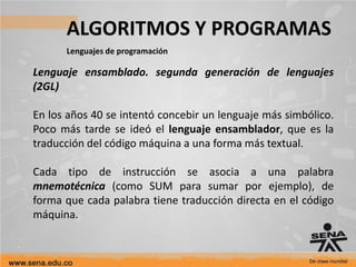 ALGORITMOS Y PROGRAMAS
Lenguajes de programación
Lenguaje ensamblado. segunda generación de lenguajes
(2GL)
En los años 40 se intentó concebir un lenguaje más simbólico.
Poco más tarde se ideó el lenguaje ensamblador, que es la
traducción del código máquina a una forma más textual.
Cada tipo de instrucción se asocia a una palabra
mnemotécnica (como SUM para sumar por ejemplo), de
forma que cada palabra tiene traducción directa en el código
máquina.
 
