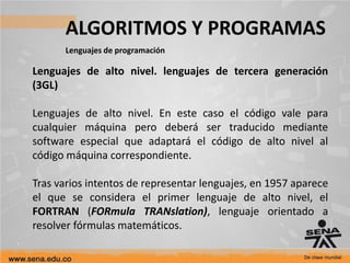 ALGORITMOS Y PROGRAMAS
Lenguajes de programación
Lenguajes de alto nivel. lenguajes de tercera generación
(3GL)
Lenguajes de alto nivel. En este caso el código vale para
cualquier máquina pero deberá ser traducido mediante
software especial que adaptará el código de alto nivel al
código máquina correspondiente.
Tras varios intentos de representar lenguajes, en 1957 aparece
el que se considera el primer lenguaje de alto nivel, el
FORTRAN (FORmula TRANslation), lenguaje orientado a
resolver fórmulas matemáticos.
 